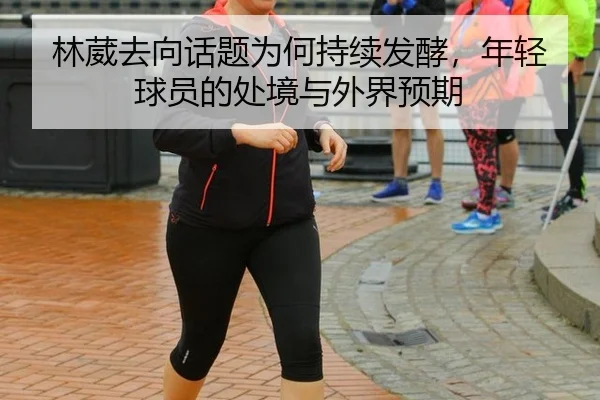 林葳去向话题为何持续发酵，年轻球员的处境与外界预期